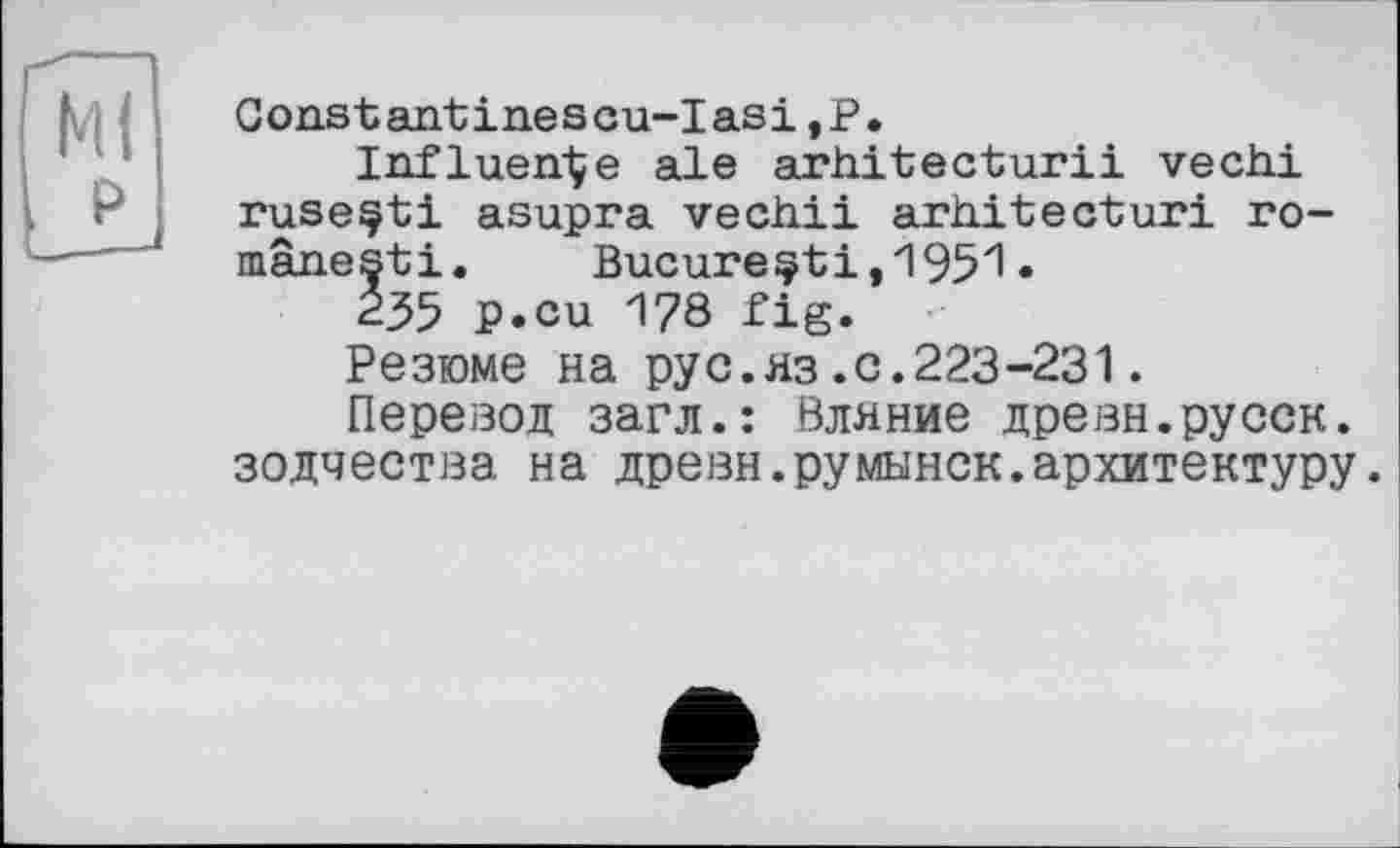 ﻿Constantinescu-Iasi,Р.
Influence ale arhitecturii vechi ruseçti asupra vech.il arhitecturi ro-mânesti. Bucure^ti,1951•
235 p.cu 178 fig.
Резюме на pyс.из.с.223-231.
Перевод загл.: Вляние древн.русск. зодчества на древн.румынок.архитектуру.